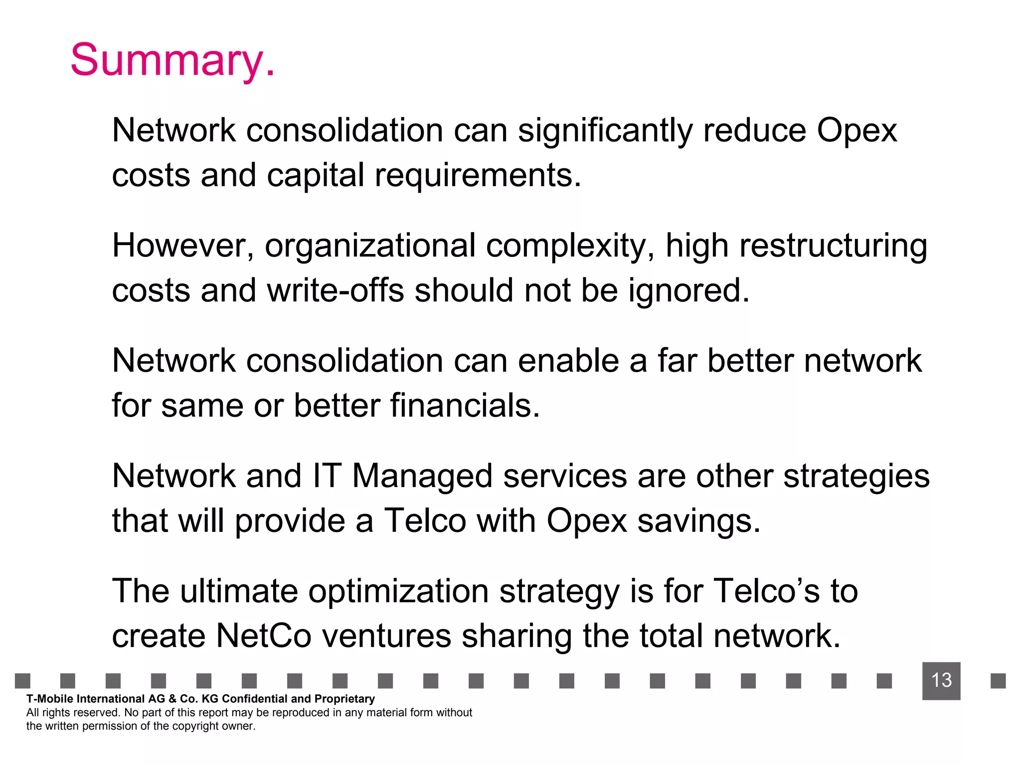 Summary. Network consolidation can significantly reduce Opex costs and capital requirements. However, organizational complexity, high restructuring costs and write-offs should not be ignored. Network consolidation can enable a far better network for same or better financials. Network and IT Managed services are other strategies that will provide a Telco with Opex savings. The ultimate optimization strategy is for Telco’s to create NetCo ventures sharing the total network. T-Mobile International AG & Co. KG Confidential and Proprietary All rights reserved. No part of this report may be reproduced in any material form without  the written permission of the copyright owner. 