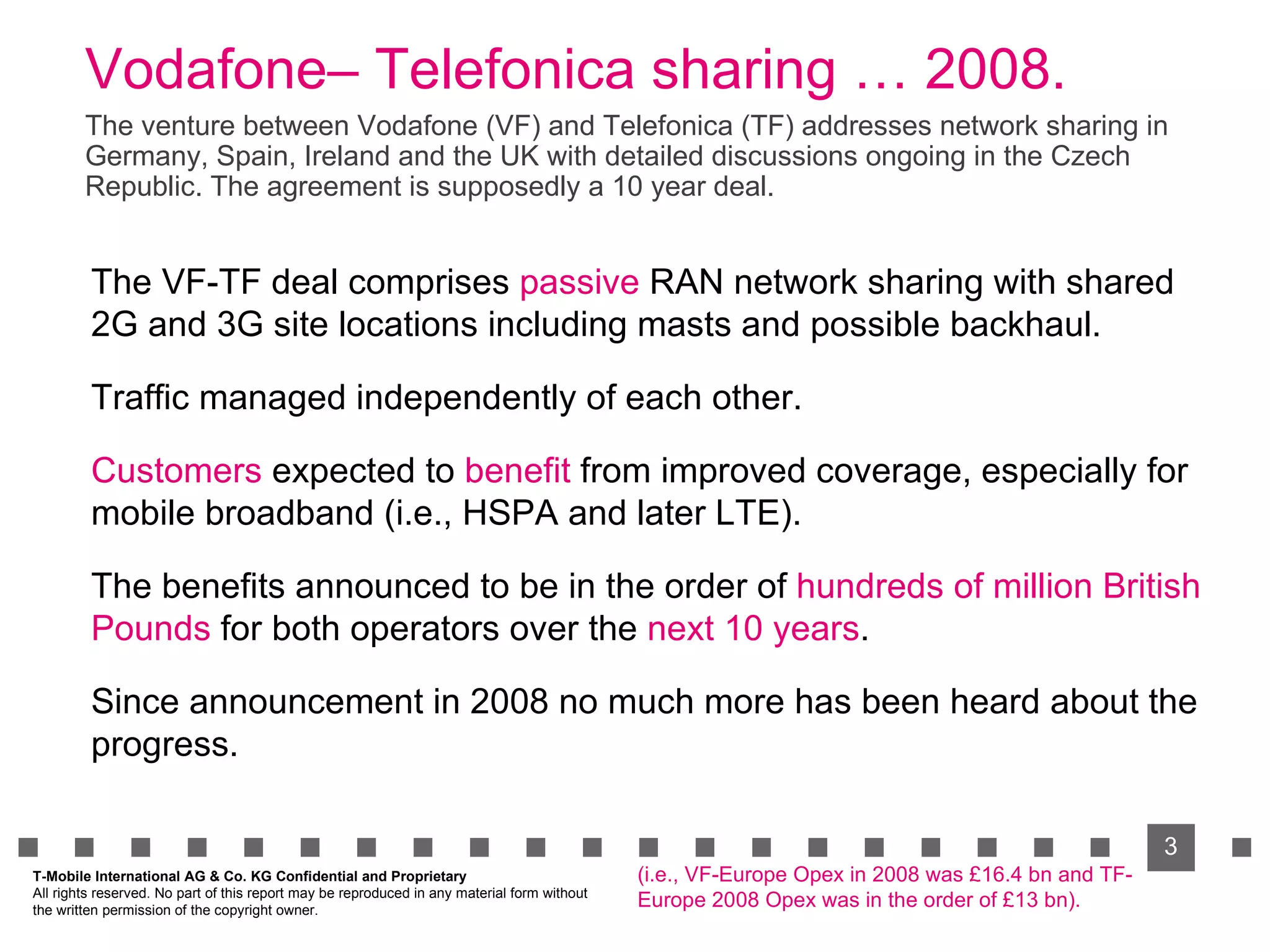 Vodafone– Telefonica sharing … 2008. The VF-TF deal comprises  passive  RAN network sharing with shared 2G and 3G site locations including masts and possible backhaul. Traffic managed independently of each other. Customers  expected to  benefit  from improved coverage, especially for mobile broadband (i.e., HSPA and later LTE). The benefits announced to be in the order of  hundreds of million British Pounds  for both operators over the  next 10 years . Since announcement in 2008 no much more has been heard about the progress. The venture between Vodafone (VF) and Telefonica (TF) addresses network sharing in Germany, Spain, Ireland and the UK with detailed discussions ongoing in the Czech Republic. The agreement is supposedly a 10 year deal. T-Mobile International AG & Co. KG Confidential and Proprietary All rights reserved. No part of this report may be reproduced in any material form without  the written permission of the copyright owner. (i.e., VF-Europe Opex in 2008 was £16.4 bn and TF-Europe 2008 Opex was in the order of £13 bn). 