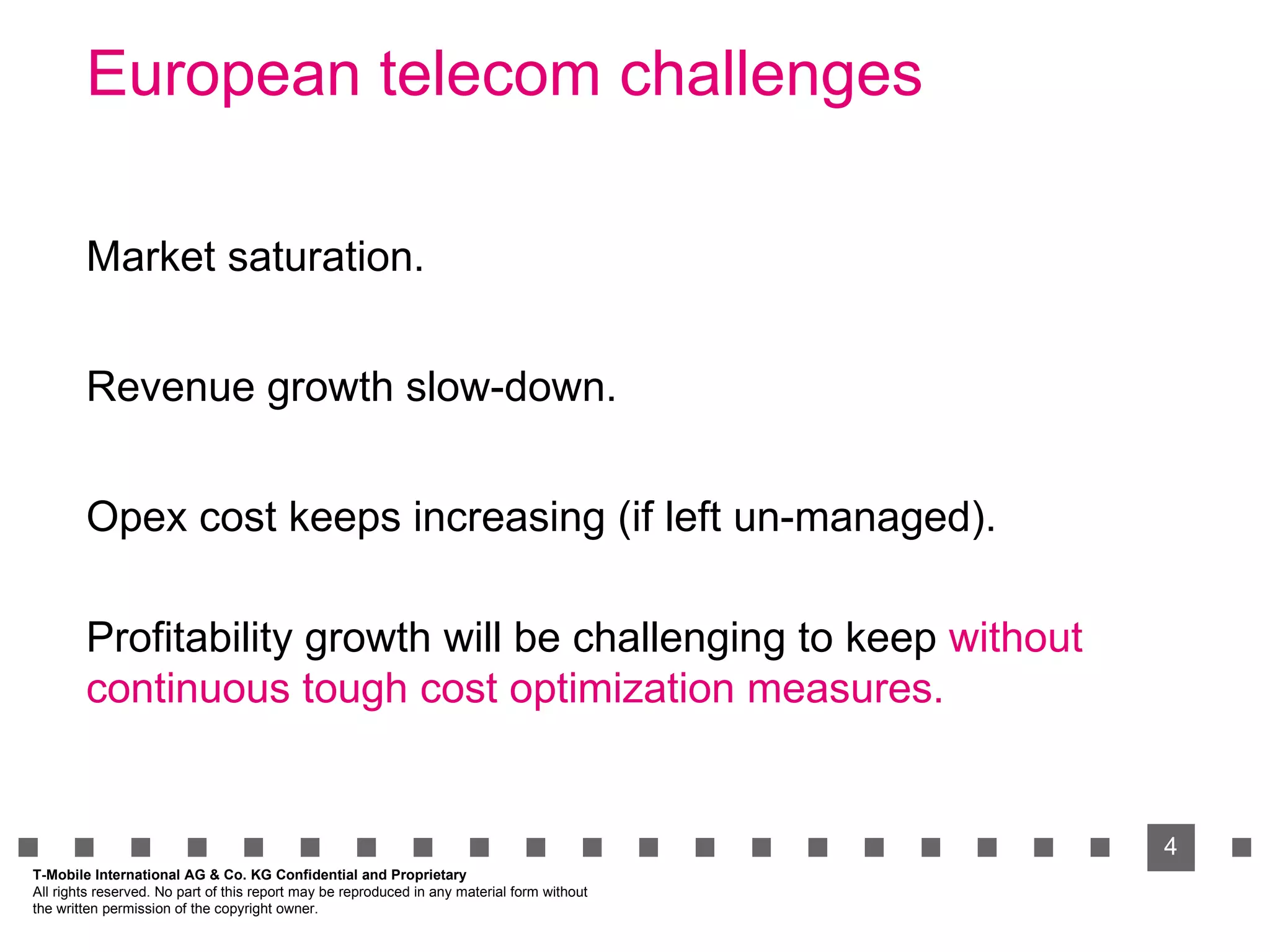 European telecom challenges T-Mobile International AG & Co. KG Confidential and Proprietary All rights reserved. No part of this report may be reproduced in any material form without  the written permission of the copyright owner. Market saturation. Revenue growth slow-down. Opex cost keeps increasing (if left un-managed). Profitability growth will be challenging to keep Profitability growth will be challenging to keep  without continuous tough cost optimization measures. 