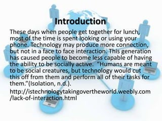 Introduction
These days when people get together for lunch,
most of the time is spent looking or using your
phone. Technology may produce more connection,
but not in a face to face interaction. This generation
has caused people to become less capable of having
the ability to be socially active. “Humans are meant
to be social creatures, but technology would cut
this off from them and perform all of their tasks for
them.”(Isolation, n.d.).
http://istechnologytakingovertheworld.weebly.com
/lack-of-interaction.html
 