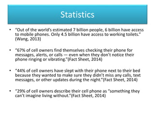 Statistics
• “Out of the world’s estimated 7 billion people, 6 billion have access
to mobile phones. Only 4.5 billion have access to working toilets.”
(Wang, 2013)
• “67% of cell owners find themselves checking their phone for
messages, alerts, or calls — even when they don’t notice their
phone ringing or vibrating.”(Fact Sheet, 2014)
• “44% of cell owners have slept with their phone next to their bed
because they wanted to make sure they didn’t miss any calls, text
messages, or other updates during the night.”(Fact Sheet, 2014)
• “29% of cell owners describe their cell phone as “something they
can’t imagine living without.”(Fact Sheet, 2014)
 