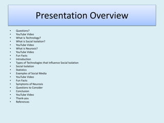 Presentation Overview
• Questions?
• YouTube Video
• What is Technology?
• What is Social Isolation?
• YouTube Video
• What is Neurosis?
• YouTube Video
• Fun Facts
• Introduction
• Types of Technologies that Influence Social Isolation
• Social Isolation
• Statistics
• Examples of Social Media
• YouTube Video
• Fun Facts
• Symptoms of Neurosis
• Questions to Consider
• Conclusion
• YouTube Video
• Thank-you
• References
 