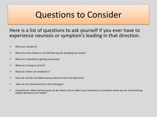Questions to Consider
Here is a list of questions to ask yourself if you ever have to
experience neurosis or symptom’s leading in that direction.
 What am I afraid of?
 What are some factors in my life that may be changing my moods?
 What am I attached to getting or proving?
 What am I trying to control?
 What do I think I am entitled to?
 How can my fear and defensiveness become love and openness?
 How can my attachment turn into letting go?
 Commitment: What spiritual work do we need to do in order to put ourselves in a situation where we are around loving
people attuned to our needs?
 