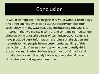 Conclusion
It would be impossible to imagine this world without technology
and other sources available to us. Our society benefits from
technology in many ways including the business industry. It is
important that we maintain control and continue to monitor our
children while using all sources of technology advancement. I
have provided basic information regarding social isolation and
neurosis to help people have a better understanding of this
particular topic. Viewers should take the time to really think
about how much valuable time is spent on social media and
mobile devices etc. You only live once, so we should use our
time wisely by making new memories.
 