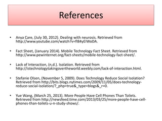 References
• Anya Care, (July 30, 2012). Dealing with neurosis. Retrieved from
http://www.youtube.com/watch?v=fl84yEIWoDA.
• Fact Sheet, (January 2014). Mobile Technology Fact Sheet. Retrieved from
http://www.pewinternet.org/fact-sheets/mobile-technology-fact-sheet/.
• Lack of Interaction, (n,d.). Isolation. Retrieved from
http://istechnologytakingovertheworld.weebly.com/lack-of-interaction.html.
• Stefanie Olsen, (November 5, 2009). Does Technology Reduce Social Isolation?
Retrieved from http://bits.blogs.nytimes.com/2009/11/05/does-technology-
reduce-social-isolation/?_php=true&_type=blogs&_r=0.
• Yue Wang, (March 25, 2013). More People Have Cell Phones Than Toilets.
Retrieved from http://newsfeed.time.com/2013/03/25/more-people-have-cell-
phones-than-toilets-u-n-study-shows/.
 