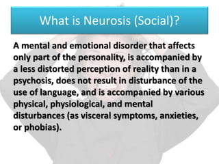 What is Neurosis (Social)?
A mental and emotional disorder that affects
only part of the personality, is accompanied by
a less distorted perception of reality than in a
psychosis, does not result in disturbance of the
use of language, and is accompanied by various
physical, physiological, and mental
disturbances (as visceral symptoms, anxieties,
or phobias).
 