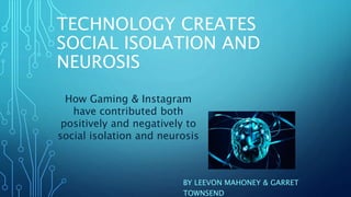 TECHNOLOGY CREATES
SOCIAL ISOLATION AND
NEUROSIS
BY LEEVON MAHONEY & GARRET
TOWNSEND
How Gaming & Instagram
have contributed both
positively and negatively to
social isolation and neurosis
 