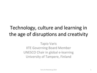 Technology,	
  culture	
  and	
  learning	
  in	
  
the	
  age	
  of	
  disrup5ons	
  and	
  crea5vity	
  
Tapio	
  Varis	
  
IITE	
  Governing	
  Board	
  Member	
  
UNESCO	
  Chair	
  in	
  global	
  e-­‐learning	
  
University	
  of	
  Tampere,	
  Finland	
  
Varis	
  St.Petersburg	
  2014	
   1	
  
 