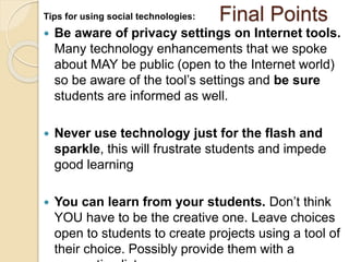 Tips for using social technologies: Final Points 
 Be aware of privacy settings on Internet tools. 
Many technology enhancements that we spoke 
about MAY be public (open to the Internet world) 
so be aware of the tool’s settings and be sure 
students are informed as well. 
 Never use technology just for the flash and 
sparkle, this will frustrate students and impede 
good learning 
 You can learn from your students. Don’t think 
YOU have to be the creative one. Leave choices 
open to students to create projects using a tool of 
their choice. Possibly provide them with a 
suggestion list. 
 