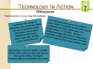 TECHNOLOGY IN ACTION 
Wikispaces 
Student comments: advantage using wiki to collaborate 
Everything is live and easily movable. 
All the work could be seen and done in 
one space without having to 
transfer data out to another document. 
 