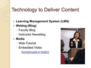 Technology to Deliver Content 
 Learning Management System (LMS) 
 Weblog (Blog) 
◦ Faculty Blog 
◦ Instructor Newsblog 
 Media 
◦ Web-Tutorial 
◦ Embedded Video 
(screencast-o-matic) 
 