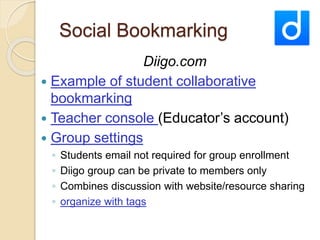 Social Bookmarking 
Diigo.com 
 Example of student collaborative 
bookmarking 
 Teacher console (Educator’s account) 
 Group settings 
◦ Students email not required for group enrollment 
◦ Diigo group can be private to members only 
◦ Combines discussion with website/resource sharing 
◦ organize with tags 
 