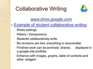 Collaborative Writing 
www.drive.google.com 
 Example of student collaborative writing 
◦ Share settings 
◦ History / transparency 
◦ Students collaboratively-write 
◦ No revisions are lost, everything is recoverable 
◦ Finished work can be archived, shared, displayed in 
a google-site portfolio 
◦ Enhance with images, graphs, table of contents and 
other ‘widgets’. 
 