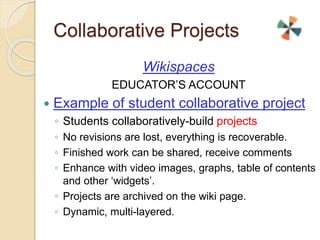 Collaborative Projects 
Wikispaces 
EDUCATOR’S ACCOUNT 
 Example of student collaborative project 
◦ Students collaboratively-build projects 
◦ No revisions are lost, everything is recoverable. 
◦ Finished work can be shared, receive comments 
◦ Enhance with video images, graphs, table of contents 
and other ‘widgets’. 
◦ Projects are archived on the wiki page. 
◦ Dynamic, multi-layered. 
 