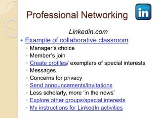 Professional Networking 
Linkedin.com 
 Example of collaborative classroom 
◦ Manager’s choice 
◦ Member’s join 
◦ Create profiles/ exemplars of special interests 
◦ Messages 
◦ Concerns for privacy 
◦ Send announcements/invitations 
◦ Less scholarly, more ‘in the news’ 
◦ Explore other groups/special interests 
◦ My instructions for LinkedIn activities 
 