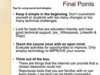 Final Points 
Tips for using social technologies: 
 Keep it simple in the beginning. Don’t overwhelm 
yourself or students with too many changes or too 
many technical challenges. 
 Look for tools that are education friendly and have 
good technical support. (ex., Wikispaces, LinkedIn & 
Diigo) 
 Teach the course once with an open mind. 
Evaluate activities for opportunities to improve. Only 
employ technology to IMPROVE your course. 
 Think out of the box. 
◦ There are things that the Internet can provide that a 
closed classroom could not. 
◦ Repurpose tools that you are familiar with or can 
learn easily. Low tech can be highly purposeful. 
 