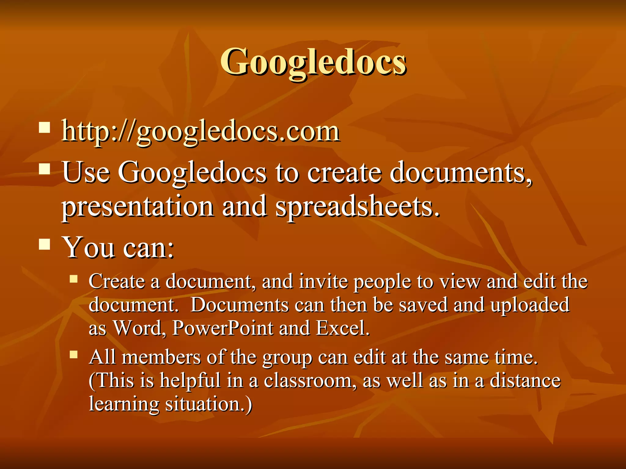 Googledocs http://googledocs.com Use Googledocs to create documents, presentation and spreadsheets.  You can: Create a document, and invite people to view and edit the document.  Documents can then be saved and uploaded as Word, PowerPoint and Excel.  All members of the group can edit at the same time.  (This is helpful in a classroom, as well as in a distance learning situation.)  