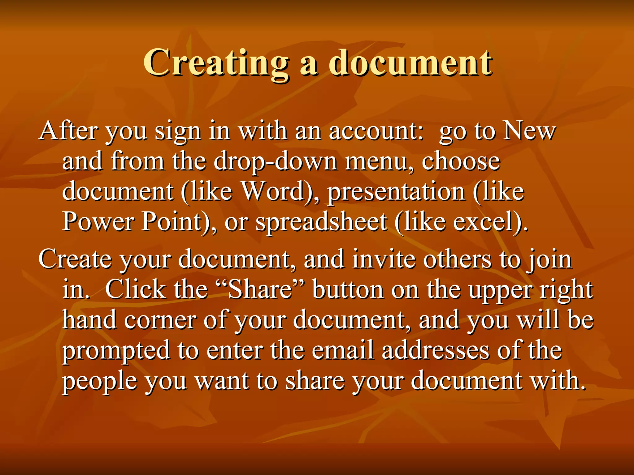 Creating a document After you sign in with an account:  go to New and from the drop-down menu, choose document (like Word), presentation (like Power Point), or spreadsheet (like excel). Create your document, and invite others to join in.  Click the “Share” button on the upper right hand corner of your document, and you will be prompted to enter the email addresses of the people you want to share your document with. 