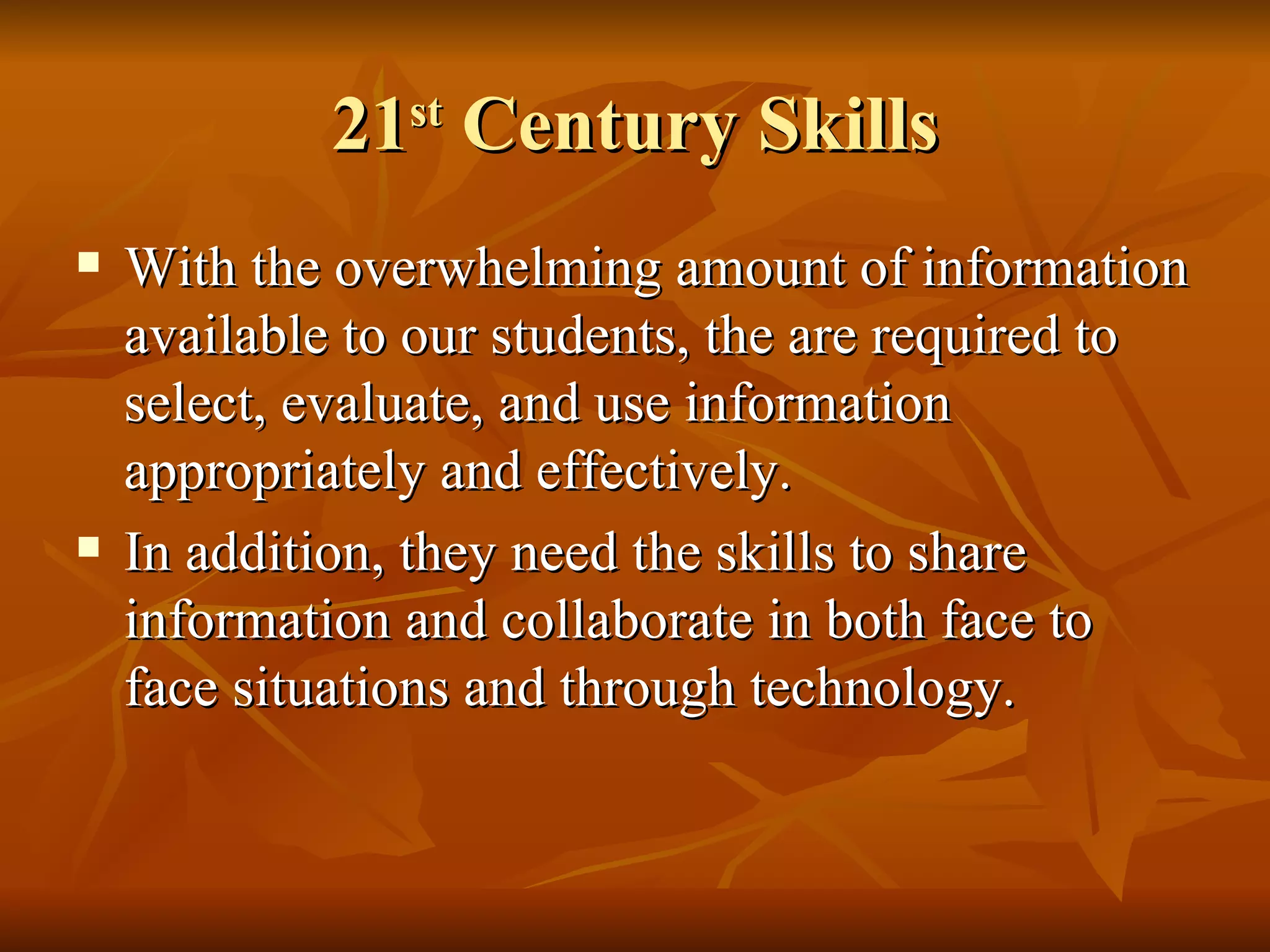 21 st  Century Skills With the overwhelming amount of information available to our students, the are required to select, evaluate, and use information appropriately and effectively.  In addition, they need the skills to share information and collaborate in both face to face situations and through technology. 