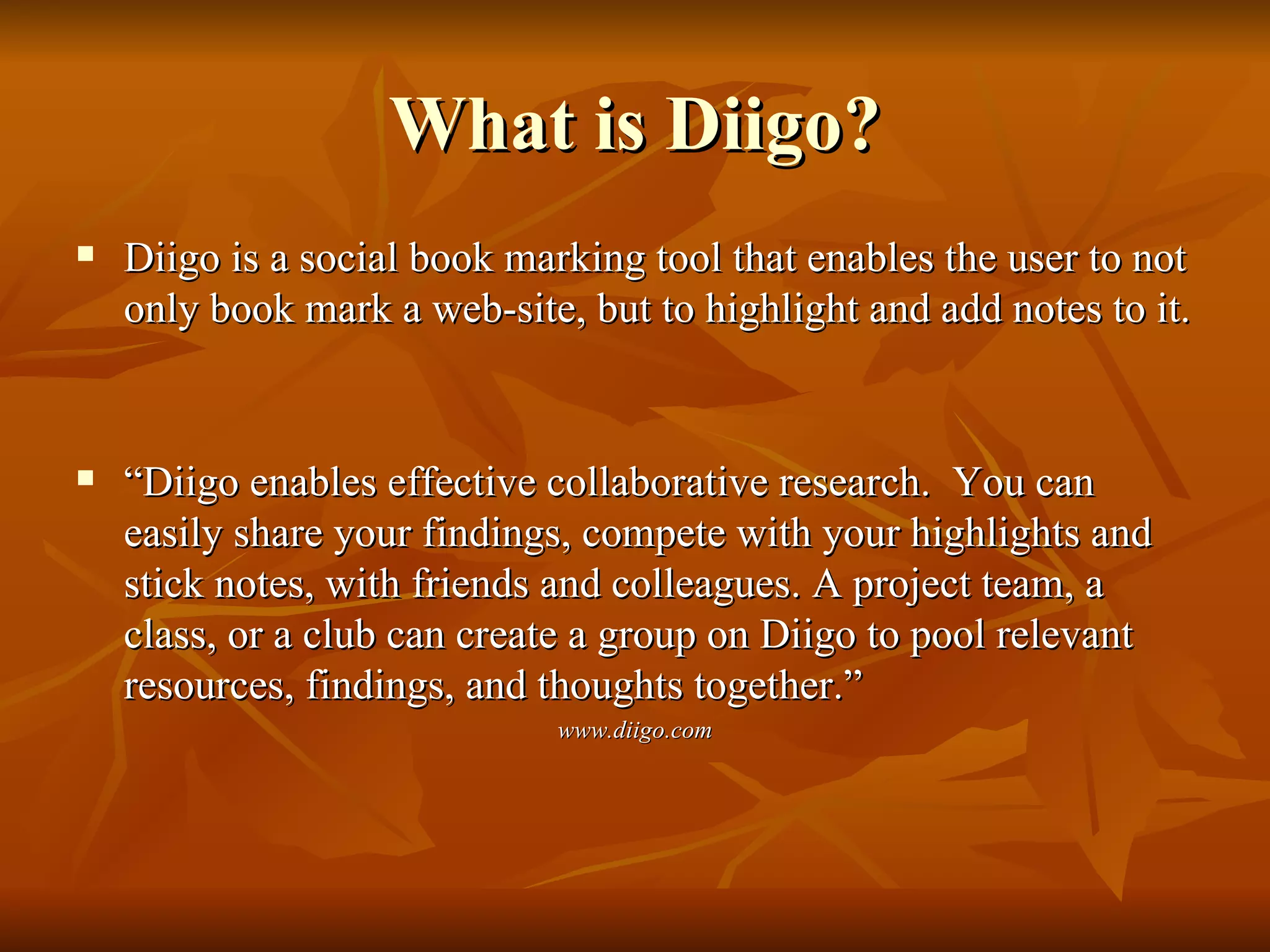 What is Diigo? Diigo is a social book marking tool that enables the user to not only book mark a web-site, but to highlight and add notes to it.  “ Diigo enables effective collaborative research.  You can easily share your findings, compete with your highlights and stick notes, with friends and colleagues. A project team, a class, or a club can create a group on Diigo to pool relevant resources, findings, and thoughts together.” www.diigo.com 
