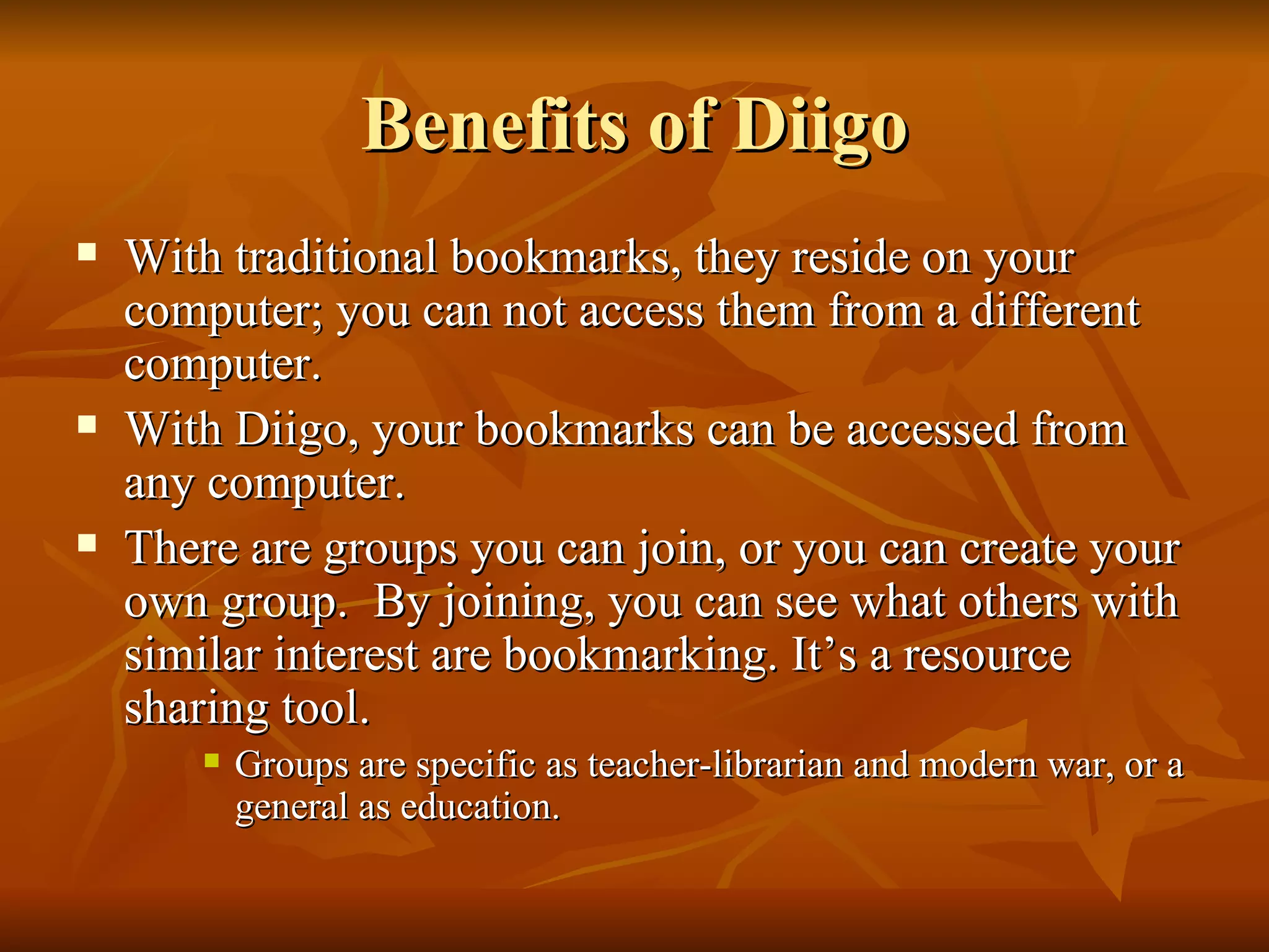 Benefits of Diigo With traditional bookmarks, they reside on your computer; you can not access them from a different computer. With Diigo, your bookmarks can be accessed from any computer.  There are groups you can join, or you can create your own group.  By joining, you can see what others with similar interest are bookmarking. It’s a resource sharing tool. Groups are specific as teacher-librarian and modern war, or a general as education. 