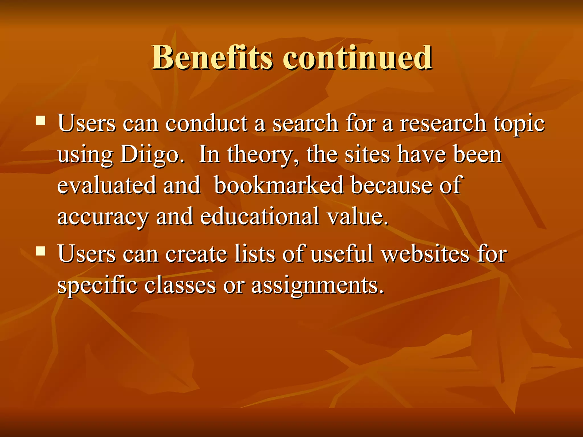 Benefits continued Users can conduct a search for a research topic using Diigo.  In theory, the sites have been evaluated and  bookmarked because of accuracy and educational value. Users can create lists of useful websites for specific classes or assignments. 