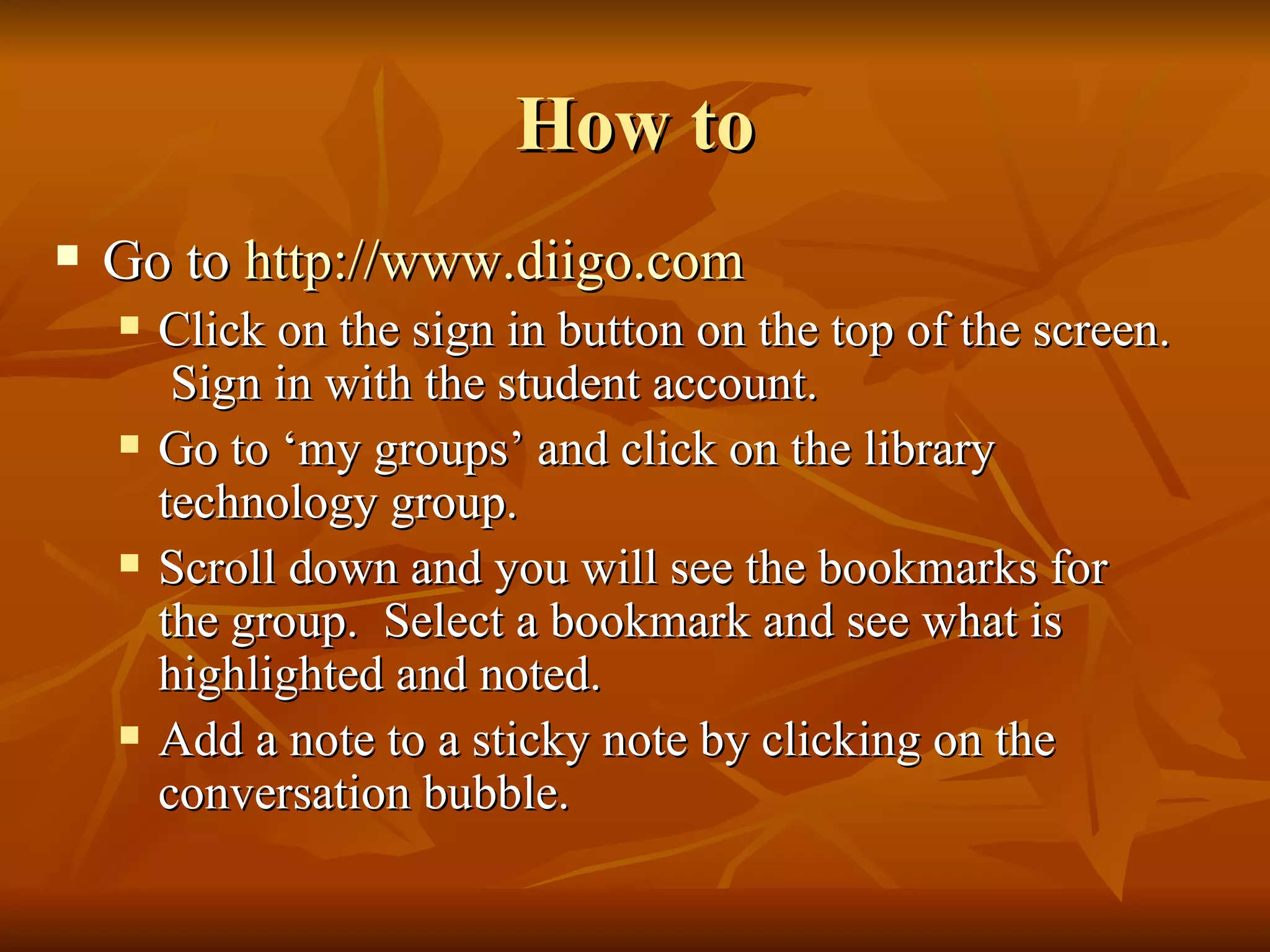 How to Go to  http:// www.diigo.com Click on the sign in button on the top of the screen.  Sign in with the student account. Go to ‘my groups’ and click on the library technology group. Scroll down and you will see the bookmarks for the group.  Select a bookmark and see what is highlighted and noted.  Add a note to a sticky note by clicking on the conversation bubble.  
