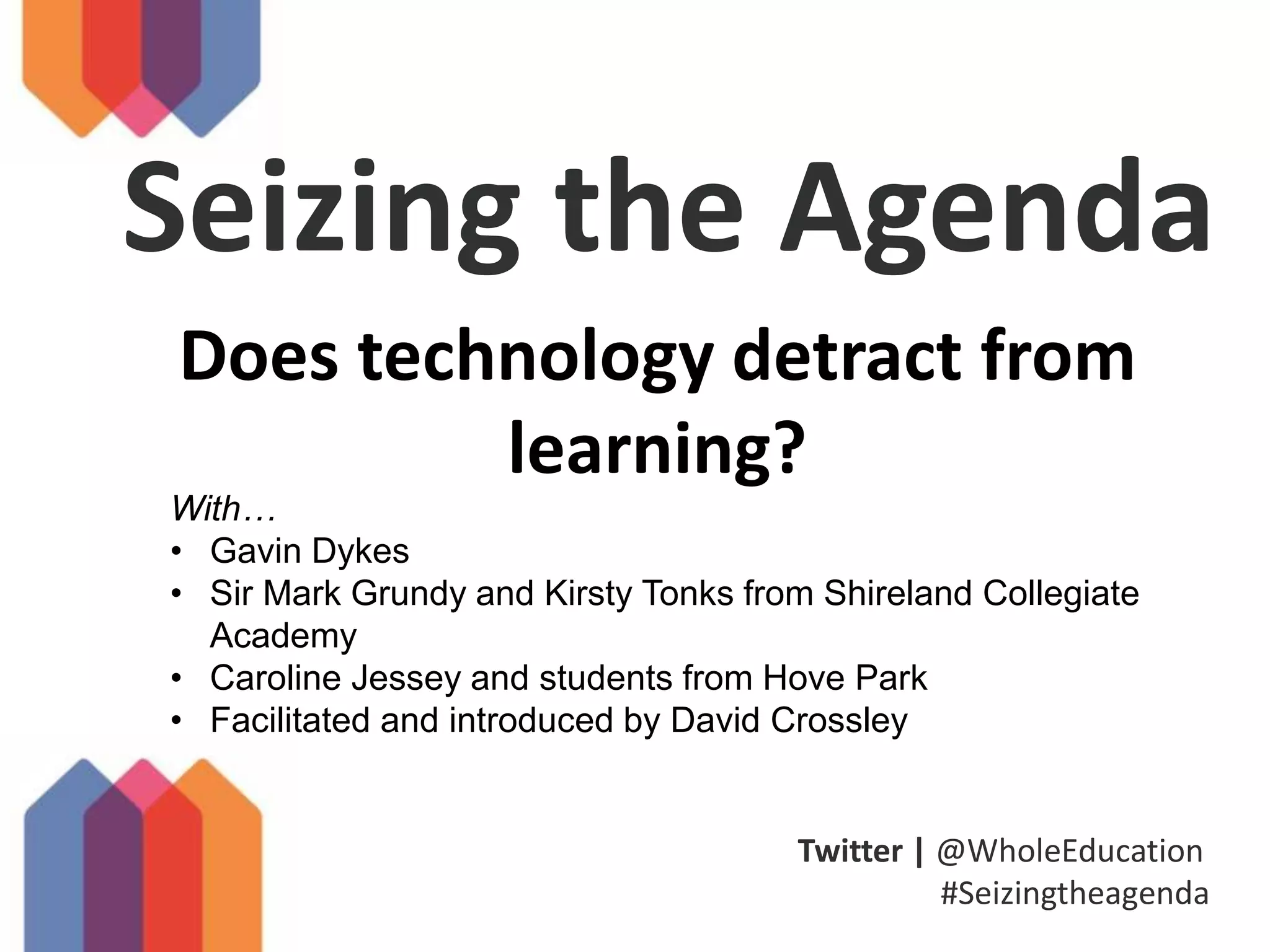 Twitter | @WholeEducation
#Seizingtheagenda
Seizing the Agenda
Does technology detract from
learning?
With…
• Gavin Dykes
• Sir Mark Grundy and Kirsty Tonks from Shireland Collegiate
Academy
• Caroline Jessey and students from Hove Park
• Facilitated and introduced by David Crossley