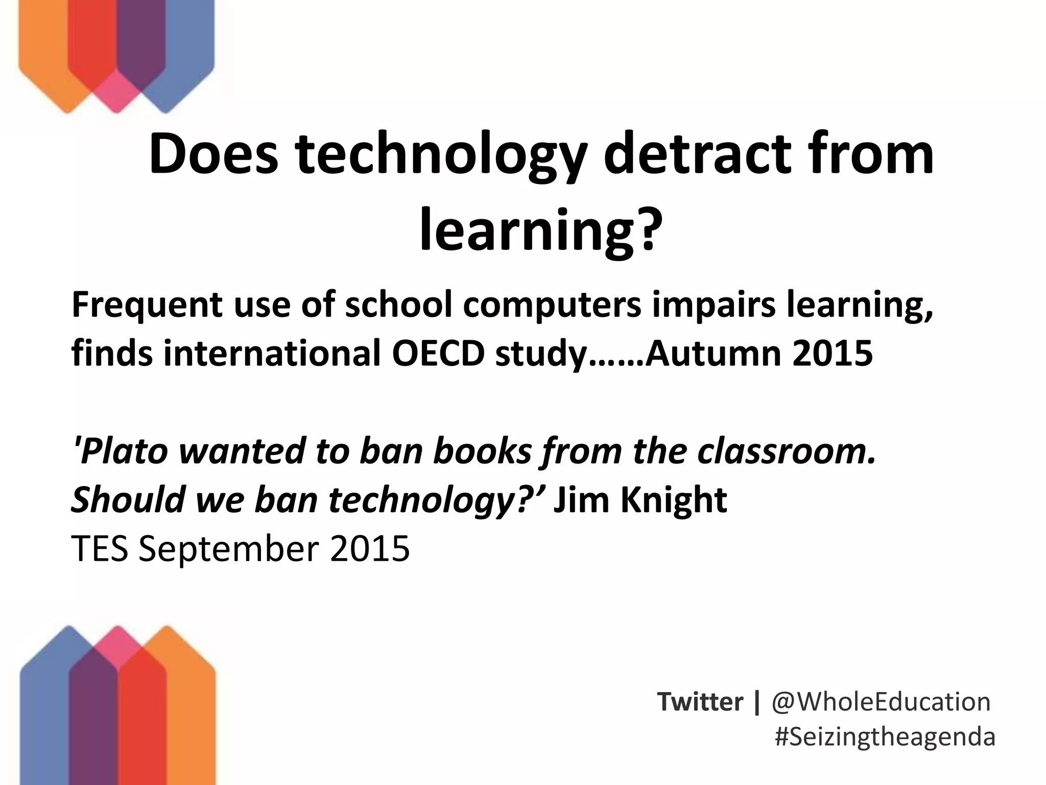 Twitter | @WholeEducation
#Seizingtheagenda
Does technology detract from
learning?
Frequent use of school computers impairs learning,
finds international OECD study……Autumn 2015
'Plato wanted to ban books from the classroom.
Should we ban technology?’ Jim Knight
TES September 2015