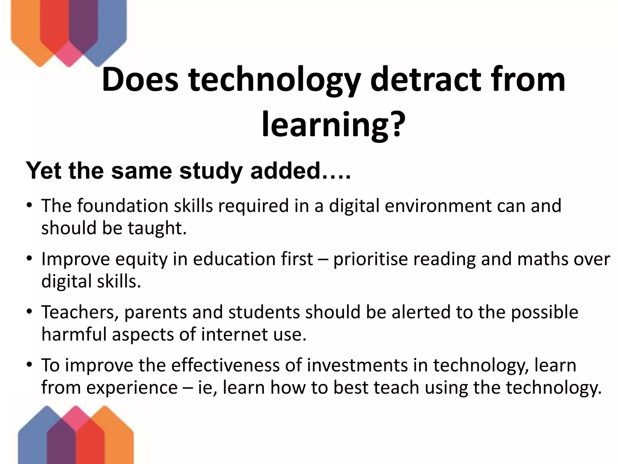 Does technology detract from
learning?
Yet the same study added….
• The foundation skills required in a digital environment can and
should be taught.
• Improve equity in education first – prioritise reading and maths over
digital skills.
• Teachers, parents and students should be alerted to the possible
harmful aspects of internet use.
• To improve the effectiveness of investments in technology, learn
from experience – ie, learn how to best teach using the technology.