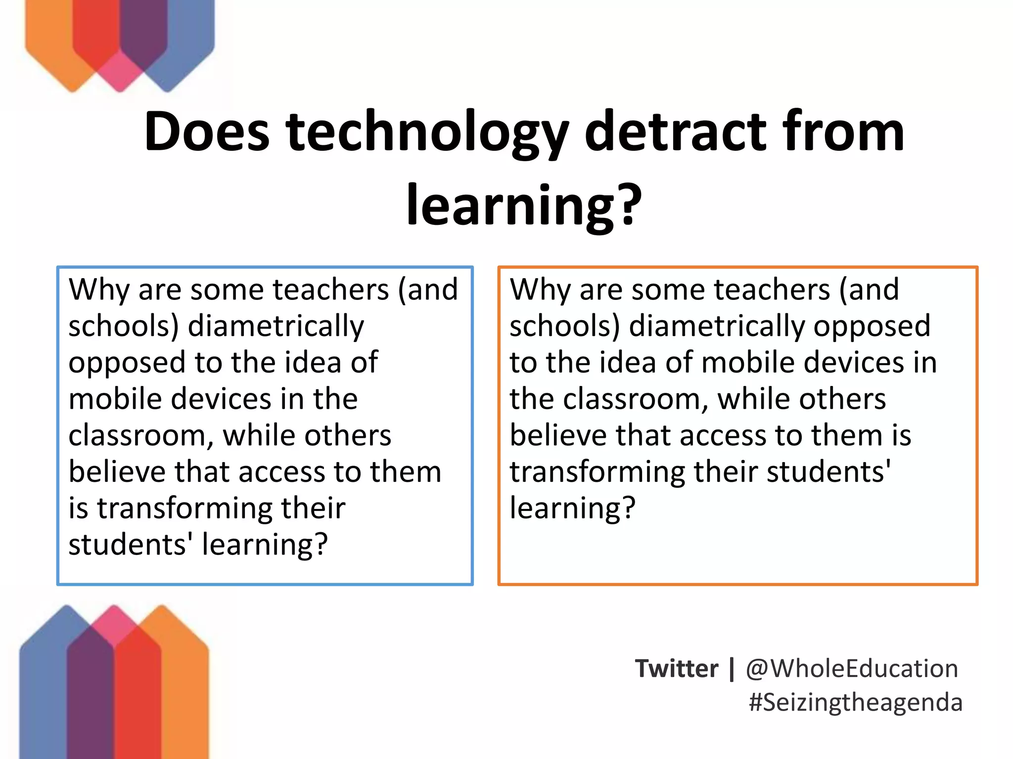 Twitter | @WholeEducation
#Seizingtheagenda
Does technology detract from
learning?
Why are some teachers (and
schools) diametrically
opposed to the idea of
mobile devices in the
classroom, while others
believe that access to them
is transforming their
students' learning?
Why are some teachers (and
schools) diametrically opposed
to the idea of mobile devices in
the classroom, while others
believe that access to them is
transforming their students'
learning?