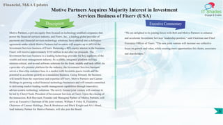 Financial, M&A Updates
IT Shades
Engage & Enable
Motive Partners Acquires Majority Interest in Investment
Services Business of Fiserv (USA)
Motive Partners, a private equity firm focused on technology-enabled companies that
power the financial services industry, and Fiserv, Inc., a leading global provider of
payments and financial services technology solutions, have entered into a definitive
agreement under which Motive Partners-led investors will acquire up to 60% of the
Investment Services business of Fiserv. Retaining a 40% equity interest in the business,
Fiserv will receive approximately $510 million in net after-tax proceeds. The
Investment Services business is a leading technology provider for key segments of the
wealth and asset management industry. Its scalable, integrated platform delivers
mission-critical, end-to-end software solutions for the front, middle and back office. As
a provider of a premier platform for the industry, the Investment Services business
serves a blue-chip customer base in a market with favorable macro trends and the
potential to accelerate growth as a standalone business. Going forward, the business
will benefit from the experience and expertise of Fiserv, Motive Partners and Cannae
Holdings in growing scaled financial technology businesses and will remain committed
to delivering market-leading wealth management capabilities through innovative,
adviser-centric technology solutions. The newly formed joint venture will continue to
be led by Cheryl Nash, President of Investment Services at Fiserv. Upon the closing of
the transaction, Rob Heyvaert, Founder and Managing Partner of Motive Partners, will
serve as Executive Chairman of the joint venture. William P. Foley II, Executive
Chairman of Cannae Holdings, Dun & Bradstreet and Black Knight and Alvi Abuaf,
lead Industry Partner for Motive Partners, will also join the Board.
Executive Commentary
“We are delighted to be joining forces with Rob and Motive Partners to enhance
and accelerate Investment Services’ leadership position,” said Chairman and Chief
Executive Officer of Fiserv. “The new joint venture will increase our collective
focus on growth and value, while creating more opportunities for clients, associates
and shareholders.”
Description
5
 