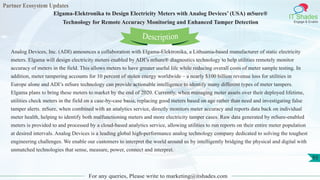 Partner Ecosystem Updates
IT Shades
Engage & Enable
Elgama-Elektronika to Design Electricity Meters with Analog Devices’ (USA) mSure®
Technology for Remote Accuracy Monitoring and Enhanced Tamper Detection
For any queries, Please write to marketing@itshades.com
93
Analog Devices, Inc. (ADI) announces a collaboration with Elgama-Elektronika, a Lithuania-based manufacturer of static electricity
meters. Elgama will design electricity meters enabled by ADI’s mSure® diagnostics technology to help utilities remotely monitor
accuracy of meters in the field. This allows meters to have greater useful life while reducing overall costs of meter sample testing. In
addition, meter tampering accounts for 10 percent of stolen energy worldwide – a nearly $100 billion revenue loss for utilities in
Europe alone and ADI’s mSure technology can provide actionable intelligence to identify many different types of meter tampers.
Elgama plans to bring these meters to market by the end of 2020. Currently, when managing meter assets over their deployed lifetime,
utilities check meters in the field on a case-by-case basis, replacing good meters based on age rather than need and investigating false
tamper alerts. mSure, when combined with an analytics service, directly monitors meter accuracy and reports data back on individual
meter health, helping to identify both malfunctioning meters and more electricity tamper cases. Raw data generated by mSure-enabled
meters is provided to and processed by a cloud-based analytics service, allowing utilities to run reports on their entire meter population
at desired intervals. Analog Devices is a leading global high-performance analog technology company dedicated to solving the toughest
engineering challenges. We enable our customers to interpret the world around us by intelligently bridging the physical and digital with
unmatched technologies that sense, measure, power, connect and interpret.
Description
 