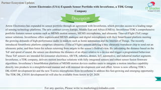 Partner Ecosystem Updates
IT Shades
Engage & Enable
Arrow Electronics (USA) Expands Sensor Portfolio with InvenSense, a TDK Group
Company
For any queries, Please write to marketing@itshades.com
94
Arrow Electronics has expanded its sensor portfolio through an agreement with InvenSense, which provides access to a leading range
of sensing technology platforms. The new contract covers Europe, Middle East and Africa (EMEA). InvenSense/TDK’s comprehensive
portfolio features sensor systems such as MEMS motion sensors, MEMS microphones, and ultrasonic Time-of-Flight (ToF) range
sensor solutions. InvenSense offers sophisticated MEMS analogue and digital microphones with their SmartSound platform meeting
the growing demands of high-performance audio in markets such as home automation and the Internet of Things. The recently
introduced SmartSonic platform comprises ultrasonic (Time of Flight) sensors utilizing a tiny ultrasonic transducer chip to send out an
ultrasonic pulse, and then listen for echoes returning from targets in the sensor’s field-of-view. By calculating the distance based on the
ToF and speed of sound, the sensor can determine the distance of an object relative to a device and trigger a programmed behaviour.
These ToF sensors are intended for consumer electronics, AR/VR, robotics, drones, IoT, automotive, and industrial market segments.
InvenSense, a TDK company, delivers motion interface solutions with fully integrated sensors and robust sensor fusion firmware
algorithms. InvenSense’s SmartMotion platform of MEMS motion devices enables users to integrate a motion interface capability
directly into products in a straightforward manner and with minimal development cost and effort. Arrow is now offering TDK’s
DK-42605 development kit and the new T-series microphones from InvenSense to address this fast-growing and emerging opportunity.
The TDK DK_CH101 development kit will also be available from Arrow in Q1 2020.
Description
 