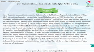 Partner Ecosystem Updates
IT Shades
Engage & Enable
Arrow Electronics (USA) Appointed as Reseller for MindSphere Portfolio in EMEA
For any queries, Please write to marketing@itshades.com
95
Arrow Electronics announced its appointment as the first reseller for the MindSphere Program for industrial Internet of Things
(IIoT) and solution and technology providers in the Europe, Middle East and Africa (EMEA) region. Arrow will market
MindSphere hardware and software products, including MindConnect IoT 2040 and MindConnect Nano hardware. MindSphere,
the cloud-based, open IoT operating system from Siemens, connects products, plants, systems and machines, enabling businesses to
harness the wealth of data generated by IoT with advanced analytics. Arrow is already well established as a MindSphere partner,
with multiple technical staff trained by Siemens through the MindSphere technical curriculum. It also has a variety of MindSphere
applications in development, and a joint go-to-market agreement to assist customers in achieving substantial business value through
IoT technology generally and MindSphere specifically. The new reseller agreement further extends Arrow’s ability to support
industrial companies embarking on the journey to full IoT integration and Industry 4.0. Arrow addresses every layer of an IoT
solution stack, ranging from electronic components to IT solutions, including consultancy and development. Arrow’s portfolio
includes sensors, connectivity, cloud, analytics, security and IT infrastructure. Arrow Electronics will be exhibiting at SPS,
Nuremberg, 26-28 November, in the MindSphere Lounge (Hall 11). Demonstrations of industrial equipment connectivity will
include predictive maintenance, health monitoring and system analytics. There will also be a focus on the integration of legacy
systems into IoT deployments.
Description
 