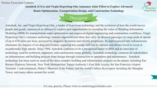 Partner Ecosystem Updates
IT Shades
Engage & Enable
Autodesk (USA) and Virgin Hyperloop One Announce Joint Effort to Explore Advanced
Route Optimization, Transportation Design, and Construction Technology
For any queries, Please write to marketing@itshades.com
96
Autodesk, Inc. and Virgin Hyperloop One, a leader of hyperloop technology and the evolution of how the world moves
people and goods, announced an alliance to explore new opportunities in extending the value of Building Information
Modeling (BIM) for transportation route optimization and improved digital engineering and construction workflows. Virgin
Hyperloop One’s visionary technology features depressurized tubes that carry on-demand passenger or cargo pods at speeds
of up to 670 miles per hour, powered by magnetic-levitation and electric propulsion. Its depressurized tube infrastructure
eliminates the impacts of air-drag and friction, requiring less energy and cost to operate, and allows travel to occur at
exceptionally high speeds. Since 1984, Autodesk continues to be a recognized leader in BIM and an innovator of
technology used by architects, engineers, and construction teams globally. Autodesk technology connects all stakeholders
on infrastructure and building projects from design through construction to operations and maintenance. Autodesk
technology has been used on some of the most complex building and infrastructure projects on the planet, including Pan
Borneo Highway Sarawak, New York Metropolitan Transit Authority’s East Side Access, the San Francisco Airport
Terminal 1 redevelopment, Dubai’s Museum of the Future, and the world’s tallest skyscrapers including the Shanghai
Tower, and many others around the world.
Description
 