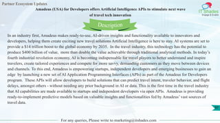 Partner Ecosystem Updates
IT Shades
Engage & Enable
Amadeus (USA) for Developers offers Artificial Intelligence APIs to stimulate next wave
of travel tech innovation
For any queries, Please write to marketing@itshades.com
97
In an industry first, Amadeus makes ready-to-use, AI-driven insights and functionality available to innovators and
developers, helping them create exciting new travel solutions Artificial Intelligence is here to stay. AI systems are set to
provide a $14 trillion boost to the global economy by 2035. In the travel industry, this technology has the potential to
produce $400 billion of value, more than double the value achievable through traditional analytical methods. In today’s
fourth industrial revolution economy, AI is becoming indispensable for travel players to better understand and inspire
travelers, create tailored experiences and compete for more savvy, demanding customers as they move between devices
and channels. To this end, Amadeus is empowering startups, independent developers and emerging businesses to gain an
edge by launching a new set of AI Application Programming Interfaces (APIs) as part of the Amadeus for Developers
program. These APIs will allow developers to build solutions that can predict travel intent, traveler behavior, and flight
delays, amongst others - without needing any prior background in AI or data. This is the first time in the travel industry
that AI capabilities are made available to startups and independent developers via open APIs. Amadeus is providing
ready-to-implement predictive models based on valuable insights and functionalities fed by Amadeus’ vast sources of
travel data.
Description
 