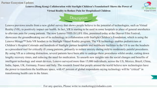 Partner Ecosystem Updates
IT Shades
Engage & Enable
Lenovo (Hong Kong) Collaboration with Starlight Children’s Foundation® Shows the Power of
Virtual Reality to Reduce Pain for Hospitalized Children
For any queries, Please write to marketing@itshades.com
100
Lenovo previews results from a new global survey that shows people believe in the potential of technologies, such as Virtual
Reality (VR), to positively impact our health. In fact, VR is starting to be used in some hospitals in place of general anesthetics
to alleviate pain for young patients. The new Lenovo THIS IS LIFE film, premiered today at the Denver Film Festival,
showcases the groundbreaking use of its technology in collaboration with Starlight Children’s Foundation, which is using the
Lenovo Mirage™ Solo VR headset in its Starlight Virtual Reality program. The VR technology enables pediatricians at
Children’s Hospital Colorado and hundreds of Starlight partner hospitals and healthcare facilities in the US to use the headsets
as a procedural tool for critically ill young patients, primarily to reduce anxiety during mild to moderately painful procedures.
By using VR as a calming distraction, several patients have been able to undergo these procedures whilst awake, cutting down
lengthy recovery times, and reducing the need for medication. To unearth new insights into the social changes and benefits of
intelligent technology and smart devices, Lenovo surveyed more than 15,000 individuals, across the US, Mexico, Brazil, China,
India, Japan, UK, Germany, France and Italy. The research found that people around the world believe new technologies have
the power to transform the healthcare space, with 47 percent of global respondents saying technology will be “critical” in
transforming health care in the future.
Description
 