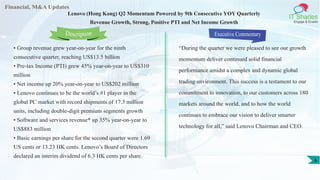 Financial, M&A Updates
IT Shades
Engage & Enable
Lenovo (Hong Kong) Q2 Momentum Powered by 9th Consecutive YOY Quarterly
Revenue Growth, Strong, Positive PTI and Net Income Growth
• Group revenue grew year-on-year for the ninth
consecutive quarter, reaching US$13.5 billion
• Pre-tax Income (PTI) grew 45% year-on-year to US$310
million
• Net income up 20% year-on-year to US$202 million
• Lenovo continues to be the world’s #1 player in the
global PC market with record shipments of 17.3 million
units, including double-digit premium segments growth
• Software and services revenue* up 35% year-on-year to
US$883 million
• Basic earnings per share for the second quarter were 1.69
US cents or 13.23 HK cents. Lenovo’s Board of Directors
declared an interim dividend of 6.3 HK cents per share.
Executive Commentary
“During the quarter we were pleased to see our growth
momentum deliver continued solid financial
performance amidst a complex and dynamic global
trading environment. This success is a testament to our
commitment to innovation, to our customers across 180
markets around the world, and to how the world
continues to embrace our vision to deliver smarter
technology for all,” said Lenovo Chairman and CEO.
Description
6
 