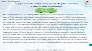 Partner Ecosystem Updates
IT Shades
Engage & Enable
NEC (Japan) and Council of Scientific & Industrial Research (CSIR) sign MoU to increase focus
on Big Data and High-Performance Computing
For any queries, Please write to marketing@itshades.com
103
NEC Technologies India (NECTI), a subsidiary of NEC Corporation, and the Council of Scientific & Industrial Research (CSIR)
signed an MoU to collaborate in the development of innovative solutions using big data analytics and High-Performance Computing
(HPC). Under this collaboration, NECTI and CSIR will jointly harness the capabilities of AI and machine learning in data science to
solve critical issues plaguing society in areas including water shortages, energy, agriculture, healthcare and social security. NECTI and
CSIR plan to set up a Center of Excellence to create and test new solutions. It will also facilitate local talent development, particularly
in the areas of big data analytics and machine learning. NEC is a leader in the integration of IT and network technologies and brings
more than 100 years of expertise in technological innovation to provide solutions for empowering people, businesses and society.
Headquartered in Japan, NEC started operations in India in the 1950s, accelerating its growth through the expansion of business to
global markets. NEC in India expanded its business from telecommunications to public safety, logistics, transportation, retail, finance,
unified communication and IT platforms, serving across governments, businesses as well as individuals. With its Centre of Excellence
for analytics platform solutions, big data, biometrics, mobile and retail, NEC in India offers innovative new services and solutions for
India and global markets. NEC operates across India with offices in New Delhi (head office), Noida, Mumbai, Chennai, and Bengaluru.
Description
 