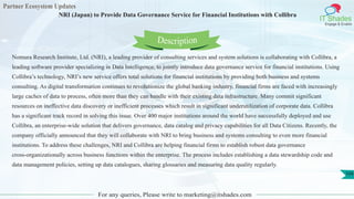 Partner Ecosystem Updates
IT Shades
Engage & Enable
NRI (Japan) to Provide Data Governance Service for Financial Institutions with Collibra
For any queries, Please write to marketing@itshades.com
104
Nomura Research Institute, Ltd. (NRI), a leading provider of consulting services and system solutions is collaborating with Collibra, a
leading software provider specializing in Data Intelligence, to jointly introduce data governance service for financial institutions. Using
Collibra’s technology, NRI’s new service offers total solutions for financial institutions by providing both business and systems
consulting. As digital transformation continues to revolutionize the global banking industry, financial firms are faced with increasingly
large caches of data to process, often more than they can handle with their existing data infrastructure. Many commit significant
resources on ineffective data discovery or inefficient processes which result in significant underutilization of corporate data. Collibra
has a significant track record in solving this issue. Over 400 major institutions around the world have successfully deployed and use
Collibra, an enterprise-wide solution that delivers governance, data catalog and privacy capabilities for all Data Citizens. Recently, the
company officially announced that they will collaborate with NRI to bring business and systems consulting to even more financial
institutions. To address these challenges, NRI and Collibra are helping financial firms to establish robust data governance
cross-organizationally across business functions within the enterprise. The process includes establishing a data stewardship code and
data management policies, setting up data catalogues, sharing glossaries and measuring data quality regularly.
Description
 