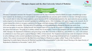 Partner Ecosystem Updates
IT Shades
Engage & Enable
Olympus (Japan) and the Jikei University School of Medicine
For any queries, Please write to marketing@itshades.com
105
Olympus Corporation announce the Olympus Corporation and the Jikei University School of Medicine made a breakthrough in their
joint research1 by developing an AI-assisted sperm selection system that can calculate sperm motility in real time with high accuracy.
The research aims to reduce the intracytoplasmic sperm injection (ICSI) workload and standardize the sperm selection process among
embryologists2 as the demand for assisted reproductive technology grows. After evaluating 1,066 sperm images in the research, the AI
system learned the criteria to recognize sperm in a live image with high accuracy (99% sensitivity3 , 92% positive predictive value4
92%) and calculate its motility. This innovative AI technology can help embryologists distinguish fast-moving sperm from
slow-moving sperm in real time. Going forward, the research team will develop the AI system to evaluate sperm morphology, including
the sperm head and neck. The goals are to further enhance the AI and deploy a microscope equipped with this technology by December
2020. Olympus, the department of obstetrics and gynecology at the Jikei University of Medicine, and LPIXEL Co., Ltd.5 will continue
to collaborate to meet these goals as part of Olympus’ Office of Innovation6. The AI-powered microscope under development will help
to solve challenges in the assisted reproductive technology workflow like the growing workload and lack of standardized selection
criteria. This content was presented by the Jikei University School of Medicine in a paper called, "Study of the Feasibility of
Supporting Favorable Sperm Selection by Machine Learning in Microinsemination" at the 64th Annual Meeting of the Japan Society of
Reproductive Medicine on November 7 and 8, 2019.
Description
 