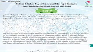 Partner Ecosystem Updates
IT Shades
Engage & Enable
Qualcomm Technologies (USA) and Siemens set up the first 5G private standalone
network in an industrial environment using the 3.7-3.8GHz band
For any queries, Please write to marketing@itshades.com
106
Qualcomm Technologies, Inc. and Siemens have setup a joint proof-of-concept project at the Siemens Automotive Test Center in Nuremberg, Germany,
demonstrating the first private 5G standalone (SA) network in a real industrial environment using the 3.7-3.8GHz band. Qualcomm Technologies is providing
the 5G test network and 5G industrial test devices that run on our foundational 5G technologies, and Siemens is supplying industrial end-devices like automated
guided vehicles (AGV). The 5G private standalone network proof-of-concept at the Siemens Automotive Test Center enables Siemens and Qualcomm
Technologies to test technologies, solve problems, and come up with solutions for the future of private wireless applications in industrial settings. Qualcomm
Technologies set up 5G industrial test devices along with a 5G standalone test network that includes a 5G core network and 5G base station with remote radio
head. Siemens provided the actual industrial setup including Simatic control systems and IO devices. In the course of this joint research effort at the Siemens
Automotive Test Center, currently available industrial technologies such as OPC UA and Profinet will be tested and evaluated - technologies that require a 5G
private network in order to work. In Germany, private networks can use the local broadband spectrum from 3.7-3.8 GHz, which has been reserved for industrial
usage in local deployments. These private networks allow industrial sites to control and manage their own networks as they see fit, allowing for high reliability,
low latency, and the ability to reconfigure the network to suit changing needs while at the same time keeping data onsite for added security. Qualcomm
Technologies and Siemens have a longstanding technical collaboration focused on cooperation in wireless technologies. This has resulted in over 15 years of
success and the development of Siemens’ unique Scalance portfolio of industrial wireless products. With Qualcomm Technologies’ leading expertise in 5G
technologies, this collaboration continues to evolve —leading into the first 5G private standalone network in an industrial environment using the 3.7-3.8GHz
band. This allows solutions to be tested and developed which the industry will be able to use with the upcoming Release 16 of the 5G standard.
Description
 