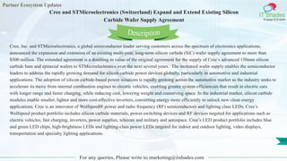Partner Ecosystem Updates
IT Shades
Engage & Enable
Cree and STMicroelectronics (Switzerland) Expand and Extend Existing Silicon
Carbide Wafer Supply Agreement
For any queries, Please write to marketing@itshades.com
107
Cree, Inc. and STMicroelectronics, a global semiconductor leader serving customers across the spectrum of electronics applications,
announced the expansion and extension of an existing multi-year, long-term silicon carbide (SiC) wafer supply agreement to more than
$500 million. The extended agreement is a doubling in value of the original agreement for the supply of Cree’s advanced 150mm silicon
carbide bare and epitaxial wafers to STMicroelectronics over the next several years. The increased wafer supply enables the semiconductor
leaders to address the rapidly growing demand for silicon carbide power devices globally, particularly in automotive and industrial
applications. The adoption of silicon carbide-based power solutions is rapidly growing across the automotive market as the industry seeks to
accelerate its move from internal combustion engines to electric vehicles, enabling greater system efficiencies that result in electric cars
with longer range and faster charging, while reducing cost, lowering weight and conserving space. In the industrial market, silicon carbide
modules enable smaller, lighter and more cost-effective inverters, converting energy more efficiently to unlock new clean energy
applications. Cree is an innovator of Wolfspeed® power and radio frequency (RF) semiconductors and lighting class LEDs. Cree’s
Wolfspeed product portfolio includes silicon carbide materials, power-switching devices and RF devices targeted for applications such as
electric vehicles, fast charging, inverters, power supplies, telecom and military and aerospace. Cree’s LED product portfolio includes blue
and green LED chips, high-brightness LEDs and lighting-class power LEDs targeted for indoor and outdoor lighting, video displays,
transportation and specialty lighting applications.
Description
 