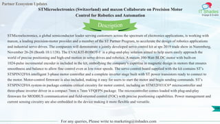 Partner Ecosystem Updates
IT Shades
Engage & Enable
STMicroelectronics (Switzerland) and maxon Collaborate on Precision Motor
Control for Robotics and Automation
For any queries, Please write to marketing@itshades.com
108
STMicroelectronics, a global semiconductor leader serving customers across the spectrum of electronics applications, is working with
maxon, a leading precision-motor provider and a member of the ST Partner Program, to accelerate the design of robotics applications
and industrial servo drives. The companies will demonstrate a jointly developed servo control kit at sps 2019 trade show in Nuremberg,
November 26-28 (Booth 10.1/138). The EVALKIT-ROBOT-1 is a plug-and-play solution aimed to help users easily approach the
world of precise positioning and high-end motion in servo drives and robotics. A maxon 100-Watt BLDC motor with built-on
1024-pulse incremental encoder is included in the kit, embodying the company’s expertise in magnetic design in motors that ensures
smoothness and balance to allow fine control even at low rotor speeds. The servo control board supplied with the kit contains ST’s
STSPIN32F0A intelligent 3-phase motor controller and a complete inverter stage built with ST power transistors ready to connect to
the motor. Motor-control firmware is also included, making it easy for users to start the motor and begin sending commands. ST’s
STSPIN32F0A system-in package contains critical circuitry for motor control, including an STM32F031C6* microcontroller and
three-phase inverter driver in a compact 7mm x 7mm VFQFPN package. The microcontroller comes loaded with plug-and-play
firmware for MODBUS communication and field-oriented control (FOC) with precise positioning capabilities. Power management and
current sensing circuitry are also embedded in the device making it more flexible and versatile.
Description
 