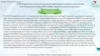 Partner Ecosystem Updates
IT Shades
Engage & Enable
FUJIFILM (Japan) Toyama Chemical enters agreement with Appili Therapeutics regarding the assignment of rights
for the development and marketing of T-2307, a candidate compound for the treatment of fungal diseases.
For any queries, Please write to marketing@itshades.com
109
FUJIFILM Toyama Chemical Co., Ltd. announced it has entered an agreement with Appili Therapeutics regarding the assignment of
rights for the development and marketing of T-2307 outside of Japan. Subject to terms of the agreement, FUJIFILM Toyama Chemical
will transfer the development and marketing rights of the compound to Appili and receive milestones payments as well as royalties in
the future. T-2307, an antifungal candidate compound developed by FUJIFILM Toyama Chemical, exhibits it’s antifungal activity
through a novel mode of action whereby it actively accumulates in fungal cells*1 and is designed to selectively disrupt the function of
fungal mitochondria. In the course of R&D with primary focus of targeting fungi, FUJIFILM Toyama Chemical has discovered and
developed T-2307 for the treatment of various mycoses*3 including those due to drug resistant strains. The company continued to
conduct clinical development of T-2307, including Phase I clinical trials in the United States. Appili established in 2015 in Canada, is
engaged in the R&D of drugs specializing in the area of infectious diseases. The company was listed in July 2019 on the Toronto Stock
Exchange, and has been accelerating the development of new drugs. Through conclusion of this agreement, Appili plans to carry out a
Phase II clinical trial of T-2307 targeting cryptococcal meningitis*4, a disease for which an effective treatment drug is being sought.
FUJIFILM Toyama Chemical has been promoting the R&D of treatment drugs with unique mode of action, focusing on “infectious
diseases” as one of the key areas. The agreement will contribute to solving social issues through the provision of innovative and high
value-added drugs through the cooperation of Appili and FUJIFILM Toyama Chemical and also would widen the physician’s choice by
treating fungal infections as well as the treatment options of the patient.
Description
 
