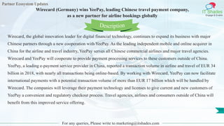 Partner Ecosystem Updates
IT Shades
Engage & Enable
Wirecard (Germany) wins YeePay, leading Chinese travel payment company,
as a new partner for airline bookings globally
For any queries, Please write to marketing@itshades.com
111
Wirecard, the global innovation leader for digital financial technology, continues to expand its business with major
Chinese partners through a new cooperation with YeePay. As the leading independent mobile and online acquirer in
China for the airline and travel industry, YeePay serves all Chinese commercial airlines and major travel agencies.
Wirecard and YeePay will cooperate to provide payment processing services to these customers outside of China.
YeePay, a leading e-payment service provider in China, reported a transaction volume in airline and travel of EUR 34
billion in 2018, with nearly all transactions being online-based. By working with Wirecard, YeePay can now facilitate
international payments with a potential transaction volume of more than EUR 17 billion which will be handled by
Wirecard. The companies will leverage their payment technology and licenses to give current and new customers of
YeePay a convenient and regulatory checkout process. Travel agencies, airlines and consumers outside of China will
benefit from this improved service offering.
Description
 