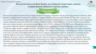 Partner Ecosystem Updates
IT Shades
Engage & Enable
Wirecard (Germany) and Bank Mandiri, one of Indonesia’s largest banks, cooperate
on digital financial solutions for corporate customers
For any queries, Please write to marketing@itshades.com
112
Wirecard, the global innovation leader for digital financial technology, cooperates with one of the largest banks in Indonesia, Bank
Mandiri, on digital financial solutions for corporate customers. Thanks to Wirecard, Bank Mandiri has been able to launch a new
service for its 27,000 corporate clients which enables them to streamline Customs and Excise payments thanks to direct integration
with the Indonesian Directorate General for Customs and Excise (DJBC). Bank Mandiri has more than 2,620 domestic branches
and seven overseas branches, and reported a consolidated profit of EUR 1.6 billion in 2018. The Customs Management service is a
new feature within the Mandiri Cash Management (MCM) solution, supported by Wirecard technology and provided to over
27,000 active Bank Mandiri corporate customers. The MCM solution enables these clients to carry out a wide range of operations,
including liquidity management and online foreign exchange. The solution covers the entire cash management services value chain
in an easy-to-use and customizable interface. Based on the company’s international expertise, Wirecard has developed specific
solutions tailored to the needs of banks in Asia that want to provide digital banking services to corporate or retail clients. In
Indonesia, Wirecard is already market leader in corporate transaction banking software solutions. The new payment solution is a
result of the Indonesian Directorate General for Customs and Excise (DJBC) integration with Bank Mandiri, based on open APIs.
This allows corporate customers to search DJBC invoices, check their billing status and make payments all in one transaction
cycle. Corporate customers benefit from real-time information, avoiding duplicate payments, as well as accelerated transaction
times and increased efficiency in the payment process.
Description
 