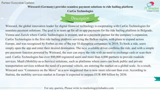 Partner Ecosystem Updates
IT Shades
Engage & Enable
Wirecard (Germany) provides seamless payment solutions to ride hailing platform
CarGo Technologies
For any queries, Please write to marketing@itshades.com
113
Wirecard, the global innovation leader for digital financial technology is cooperating with CarGo Technologies for
seamless payment solutions. The goal is to team up for all in-app payments for the ride hailing platform in Belgrade,
Vienna and Zurich where CarGo Technologies is present, and as a payment partner for the company’s expansion.
CarGo Technologies is the first ride hailing platform servicing the Balkan region, with plans to expand across
Europe, and was recognized by Forbes as one of the top 10 disruptive companies in 2019. To book a ride, users
simply open the app and enter their desired destination. The next available driver confirms the ride, and with a simple
pre-payment function powered by Wirecard, the user can enjoy the ride with no need to exchange cash or scan their
card. CarGo Technologies has over 800,000 registered users and more than 4,000 partners to provide roadside
services. MaaS (Mobility-as-a-Service) solutions, such as platforms where users can book public and private
transportation services without the need of a personal vehicle, are entering the market on a global scale. As a result,
Wirecard sees “Commerce on the Move” as a new megatrend that is now more relevant than ever. According to
Statista, the mobility services market in Europe is expected to surpass EUR 400 billion by 2030.
Description
 