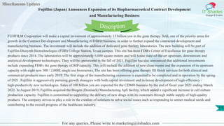Miscellaneous Updates
IT Shades
Engage & Enable
Fujifilm (Japan) Announces Expansion of its Biopharmaceutical Contract Development
and Manufacturing Business
For any queries, Please write to marketing@itshades.com
115
FUJIFILM Corporation will make a capital investment of approximately 13 billion yen in the gene therapy field, one of the priority areas for
growth in the Contract Development and Manufacturing (CDMO) business, in order to further expand the contracted development and
manufacturing business. The investment will include the addition of dedicated gene therapy laboratories. The new building will be part of
Fujifilm Diosynth Biotechnologies (FDB) College Station, Texas campus. This site has been FDB's Center of Excellence for gene therapy
products since 2014. The laboratories will be approximately 6,000 square meters and will house state-of-the-art upstream, downstream and
analytical development technologies. They will be operational in the fall of 2021. Fujifilm has also announced that additional investments
include expanding FDB's the gene therapy cGMP capacity. This will include the addition of new clean rooms and the expansion of its upstream
capacity with eight new 500 / 2,000L single use bioreactors. The site has been offering gene therapy fill finish services for both clinical and
commercial products since early 2019. The first stage of the manufacturing expansion is expected to be completed and in operation by the spring
of 2021. Fujifilm is aggressively pursuing growth strategies with both capital investment and in-house development of high-efficiency /
high-productivity new technologies. Sales of 100 billion yen are expected for the CDMO business by the end of fiscal year 2021 ending March
2022. In August 2019, Fujifilm acquired the Biogen (Denmark) Manufacturing ApS facility, which added a significant increase in cell culture
production capacity. Fujifilm is committed to supporting the delivery of new drugs with its customers through stable supply of high-quality
products. The company strives to play a role in the creation of solutions to solve social issues such as responding to unmet medical needs and
contributing to the overall progress of the healthcare industry.
Description
 